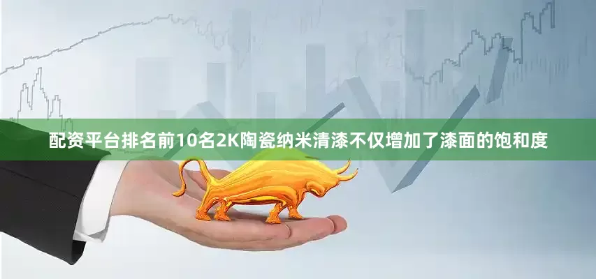 配资平台排名前10名2K陶瓷纳米清漆不仅增加了漆面的饱和度