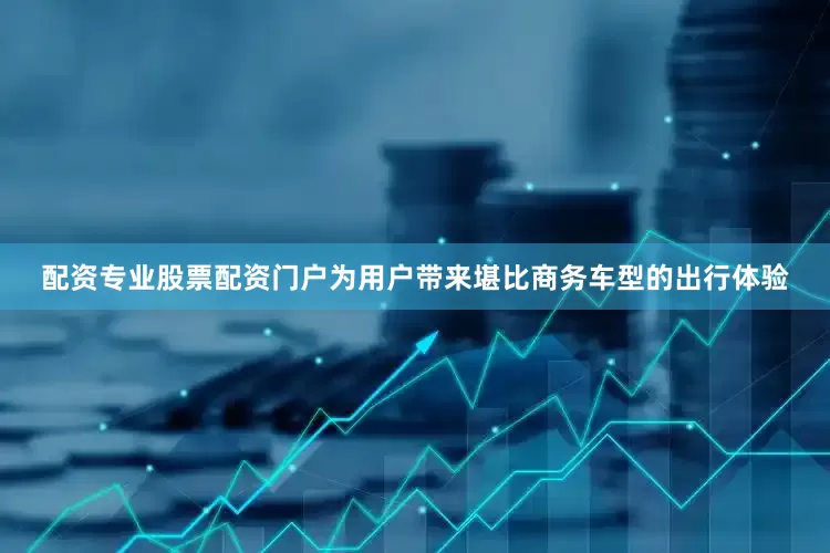 配资专业股票配资门户为用户带来堪比商务车型的出行体验