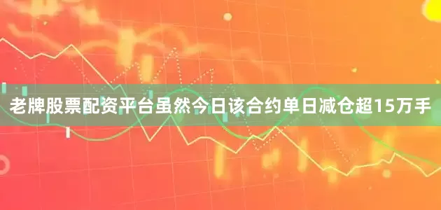 老牌股票配资平台虽然今日该合约单日减仓超15万手