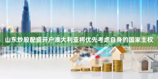 山东炒股配资开户澳大利亚将优先考虑自身的国家主权