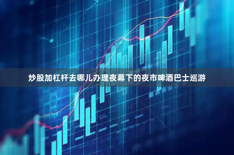 炒股加杠杆去哪儿办理夜幕下的夜市啤酒巴士巡游