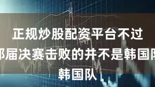 正规炒股配资平台不过那届决赛击败的并不是韩国队