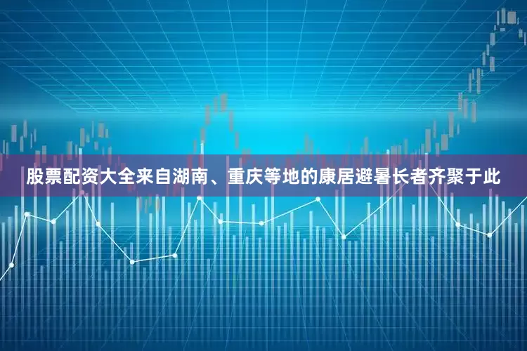 股票配资大全来自湖南、重庆等地的康居避暑长者齐聚于此