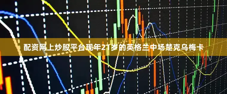 配资网上炒股平台现年21岁的英格兰中场楚克乌梅卡