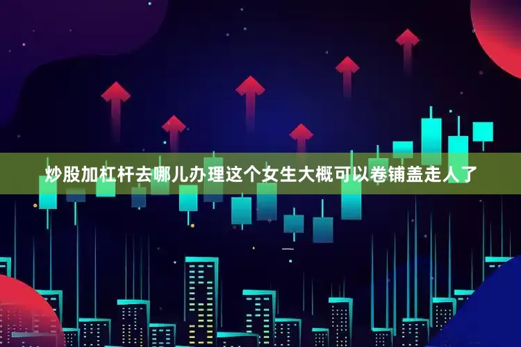 炒股加杠杆去哪儿办理这个女生大概可以卷铺盖走人了