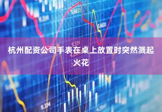 杭州配资公司手表在桌上放置时突然溅起火花