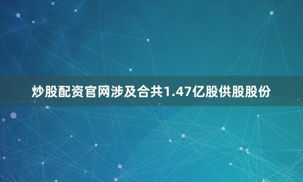 炒股配资官网涉及合共1.47亿股供股股份