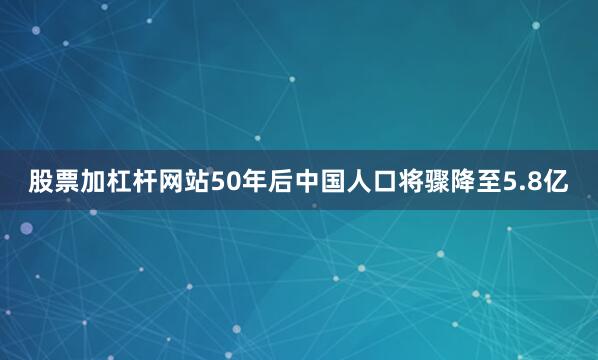 股票加杠杆网站50年后中国人口将骤降至5.8亿