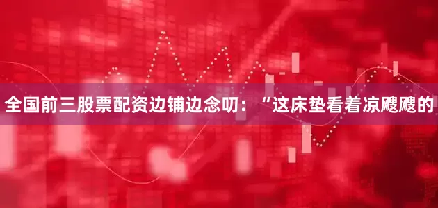 全国前三股票配资边铺边念叨：“这床垫看着凉飕飕的