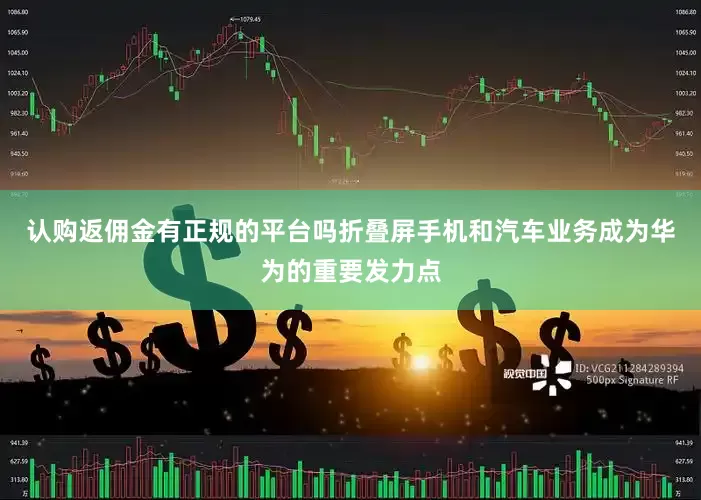 认购返佣金有正规的平台吗　　折叠屏手机和汽车业务成为华为的重要发力点