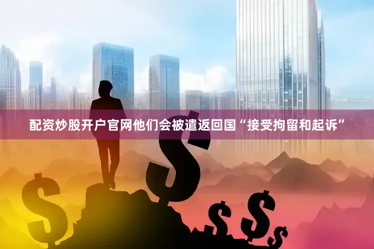 配资炒股开户官网他们会被遣返回国“接受拘留和起诉”