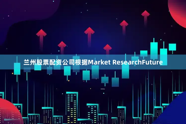 兰州股票配资公司根据Market ResearchFuture