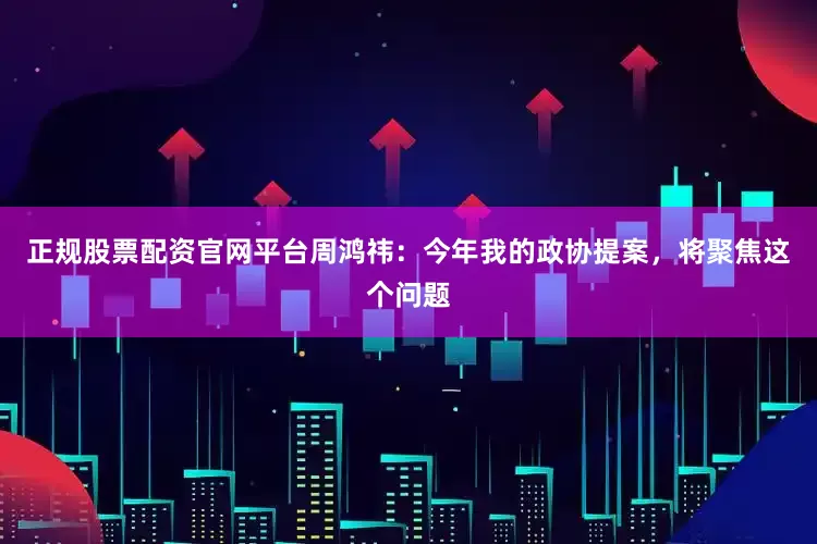 正规股票配资官网平台周鸿祎：今年我的政协提案，将聚焦这个问题