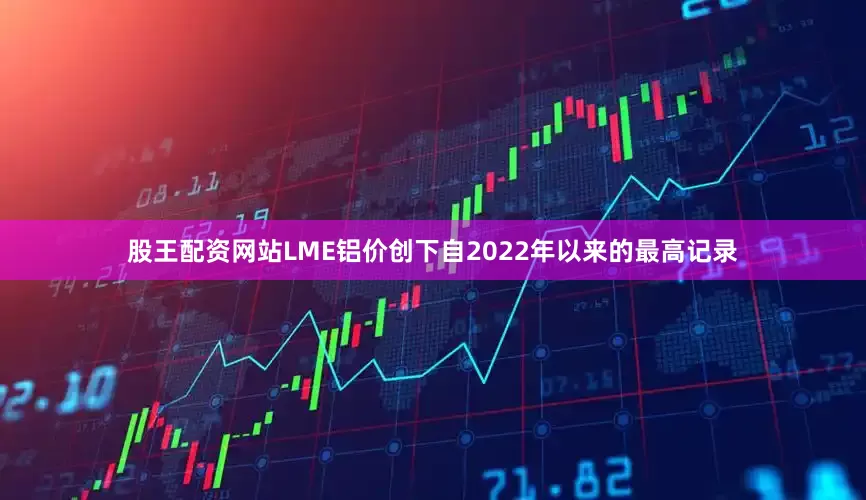股王配资网站LME铝价创下自2022年以来的最高记录