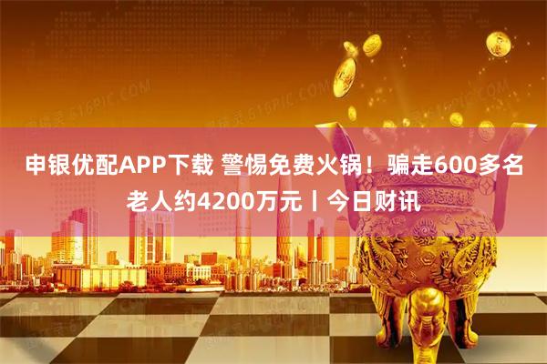 申银优配APP下载 警惕免费火锅！骗走600多名老人约4200万元丨今日财讯