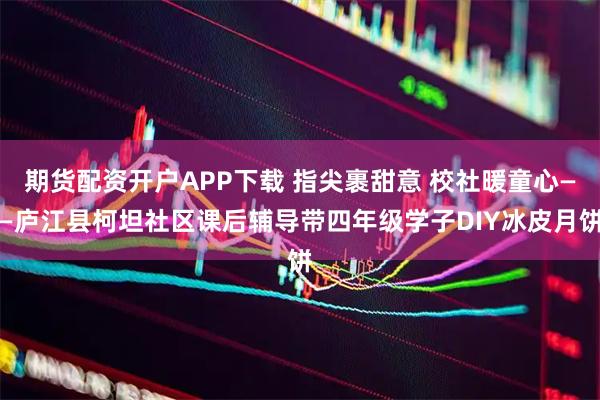 期货配资开户APP下载 指尖裹甜意 校社暖童心——庐江县柯坦社区课后辅导带四年级学子DIY冰皮月饼