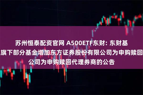 苏州恒泰配资官网 A500ETF东财: 东财基金管理有限公司旗下部分基金增加东方证券股份有限公司为申购赎回代理券商的公告