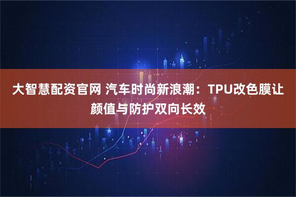 大智慧配资官网 汽车时尚新浪潮：TPU改色膜让颜值与防护双向长效