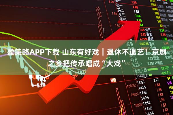 盈策略APP下载 山东有好戏｜退休不退艺！京剧之乡把传承唱成“大戏”