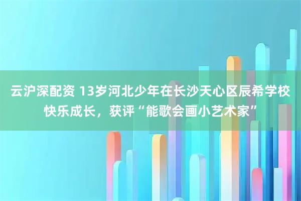 云沪深配资 13岁河北少年在长沙天心区辰希学校快乐成长，获评“能歌会画小艺术家”