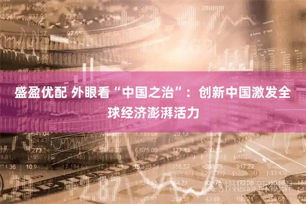 盛盈优配 外眼看“中国之治”：创新中国激发全球经济澎湃活力