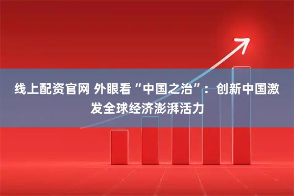 线上配资官网 外眼看“中国之治”：创新中国激发全球经济澎湃活力