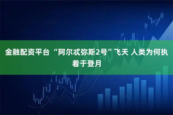 金融配资平台 “阿尔忒弥斯2号”飞天 人类为何执着于登月