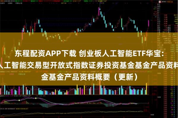 东程配资APP下载 创业板人工智能ETF华宝: 华宝创业板人工智能交易型开放式指数证券投资基金基金产品资料概要（更新）