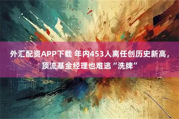 外汇配资APP下载 年内453人离任创历史新高，顶流基金经理也难逃“洗牌”