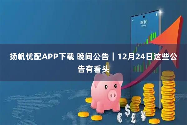扬帆优配APP下载 晚间公告｜12月24日这些公告有看头