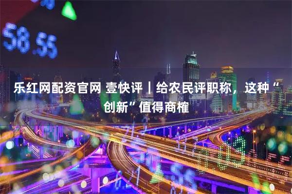 乐红网配资官网 壹快评｜给农民评职称，这种“创新”值得商榷