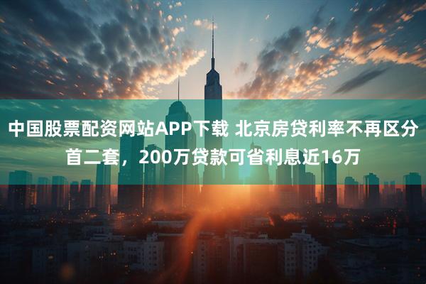 中国股票配资网站APP下载 北京房贷利率不再区分首二套，200万贷款可省利息近16万