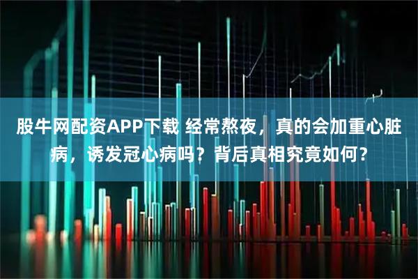 股牛网配资APP下载 经常熬夜，真的会加重心脏病，诱发冠心病吗？背后真相究竟如何？
