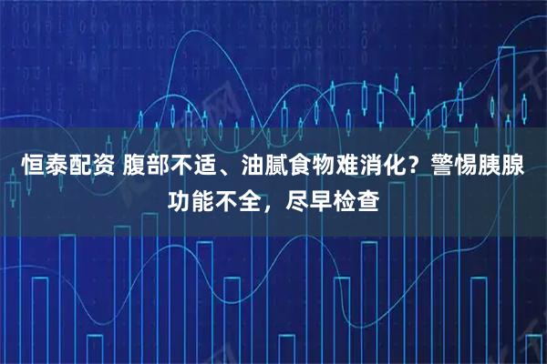 恒泰配资 腹部不适、油腻食物难消化？警惕胰腺功能不全，尽早检查