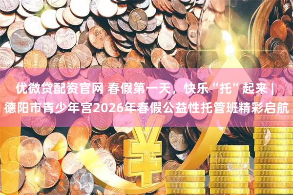 优微贷配资官网 春假第一天，快乐“托”起来 | 德阳市青少年宫2026年春假公益性托管班精彩启航