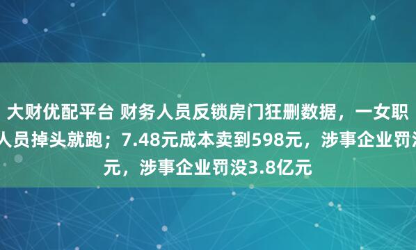 大财优配平台 财务人员反锁房门狂删数据，一女职员见执法人员掉头就跑；7.48元成本卖到598元，涉事企业罚没3.8亿元